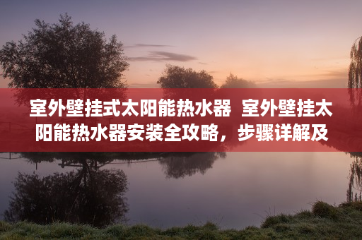 室外壁挂式太阳能热水器  室外壁挂太阳能热水器安装全攻略，步骤详解及注意事项
