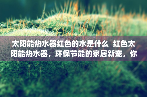 太阳能热水器红色的水是什么  红色太阳能热水器，环保节能的家居新宠，你的家居生活从此绿色升级！