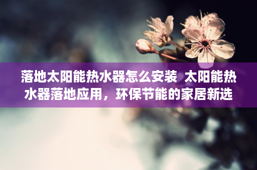落地太阳能热水器怎么安装  太阳能热水器落地应用，环保节能的家居新选择