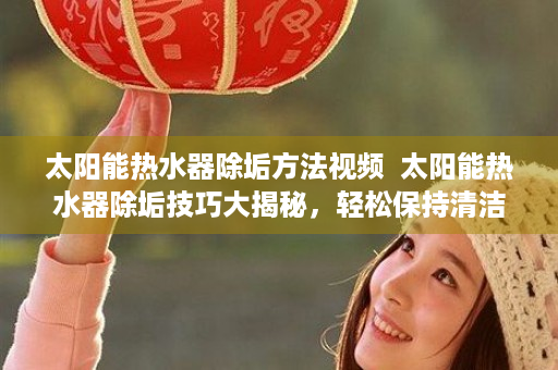 太阳能热水器除垢方法视频  太阳能热水器除垢技巧大揭秘，轻松保持清洁，延长使用寿命！