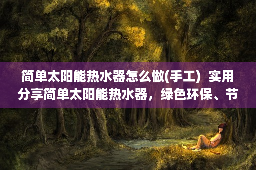 简单太阳能热水器怎么做(手工)  实用分享简单太阳能热水器，绿色环保、节能省钱的家庭热水解决方案