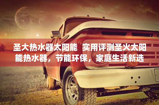 圣大热水器太阳能  实用评测圣火太阳能热水器，节能环保，家庭生活新选择！