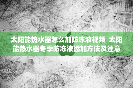 太阳能热水器怎么加防冻液视频  太阳能热水器冬季防冻液添加方法及注意事项详解