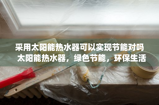 采用太阳能热水器可以实现节能对吗  太阳能热水器，绿色节能，环保生活的最佳选择