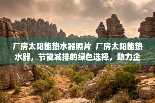 厂房太阳能热水器照片  厂房太阳能热水器，节能减排的绿色选择，助力企业绿色发展