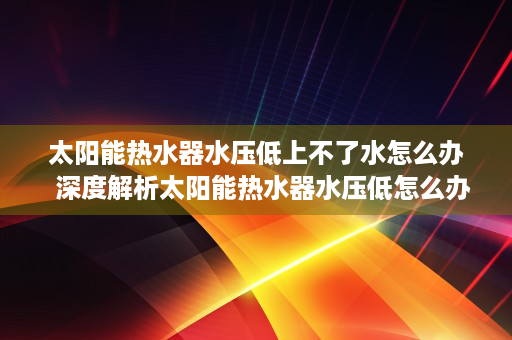 太阳能热水器水压低上不了水怎么办  深度解析太阳能热水器水压低怎么办？实用技巧大公开！