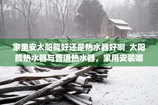 家里安太阳能好还是热水器好啊  太阳能热水器与普通热水器，家用安装哪种更合适？全方位解析与对比