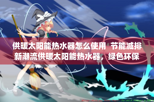 供暖太阳能热水器怎么使用  节能减排新潮流供暖太阳能热水器，绿色环保的家居供暖选择