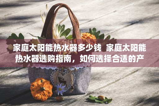 家庭太阳能热水器多少钱  家庭太阳能热水器选购指南，如何选择合适的产品，享受绿色环保生活