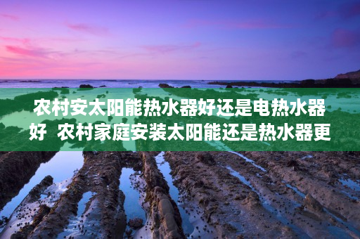 农村安太阳能热水器好还是电热水器好  农村家庭安装太阳能还是热水器更划算？全方位对比分析