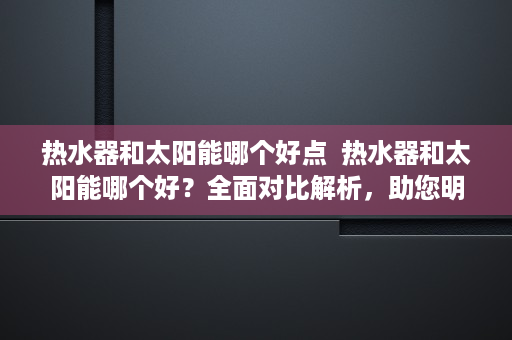 热水器和太阳能哪个好点  热水器和太阳能哪个好？全面对比解析，助您明智选择