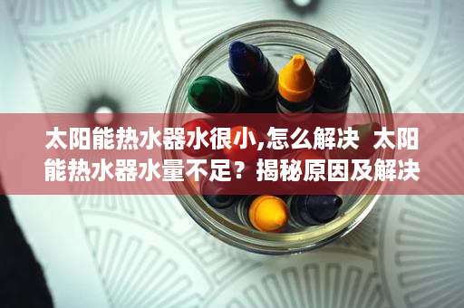 太阳能热水器水很小,怎么解决  太阳能热水器水量不足？揭秘原因及解决方法