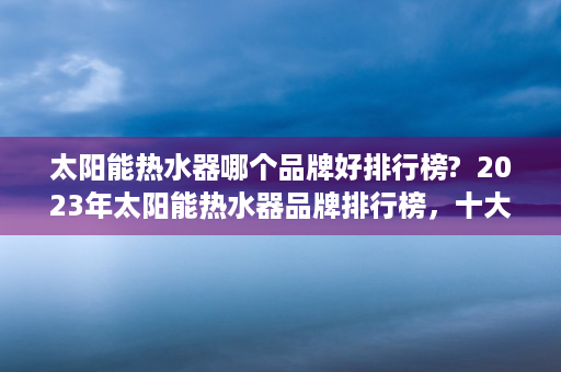 太阳能热水器哪个品牌好排行榜?  2023年太阳能热水器品牌排行榜，十大品牌推荐及选购指南