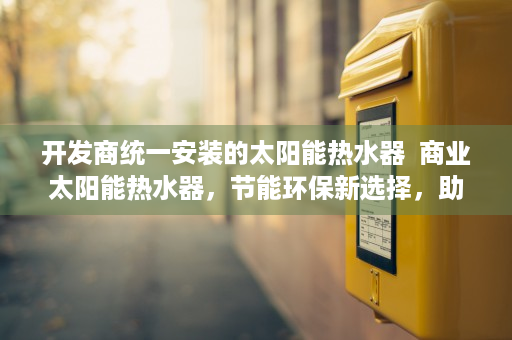 开发商统一安装的太阳能热水器  商业太阳能热水器，节能环保新选择，助力绿色能源转型