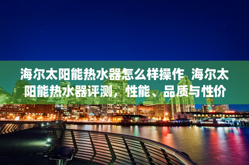 海尔太阳能热水器怎么样操作  海尔太阳能热水器评测，性能、品质与性价比全面解析