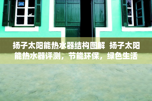 扬子太阳能热水器结构图解  扬子太阳能热水器评测，节能环保，绿色生活新选择