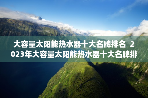 大容量太阳能热水器十大名牌排名  2023年大容量太阳能热水器十大名牌排名，高效节能，品质生活必备！