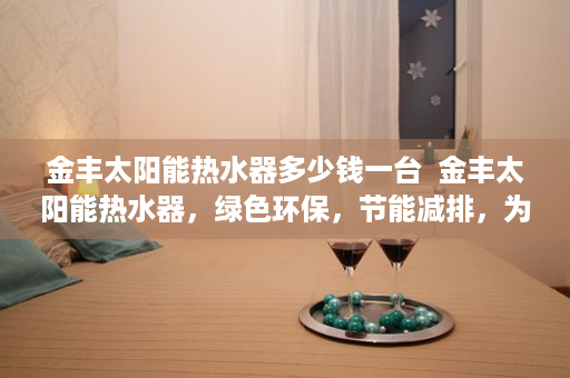 金丰太阳能热水器多少钱一台  金丰太阳能热水器，绿色环保，节能减排，为您打造舒适沐浴体验
