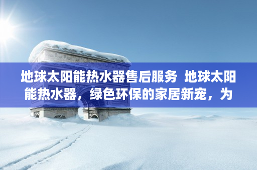 地球太阳能热水器售后服务  地球太阳能热水器，绿色环保的家居新宠，为您省电又省钱