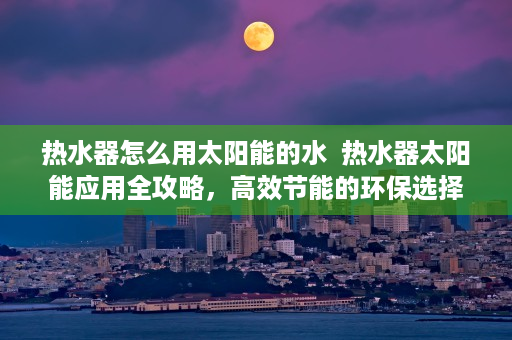 热水器怎么用太阳能的水  热水器太阳能应用全攻略，高效节能的环保选择