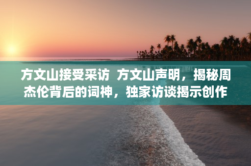 方文山接受采访  方文山声明，揭秘周杰伦背后的词神，独家访谈揭示创作背后的故事