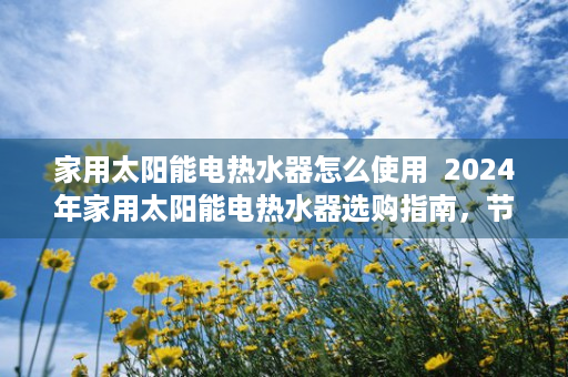 家用太阳能电热水器怎么使用  2024年家用太阳能电热水器选购指南，节能环保，安全健康生活