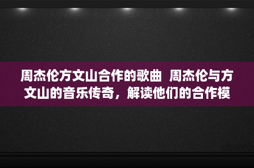 周杰伦方文山合作的歌曲  周杰伦与方文山的音乐传奇，解读他们的合作模式与经典作品
