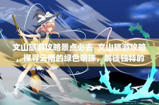 文山旅游攻略景点必去  文山旅游攻略，探寻云南的绿色明珠，解锁独特的民族风情