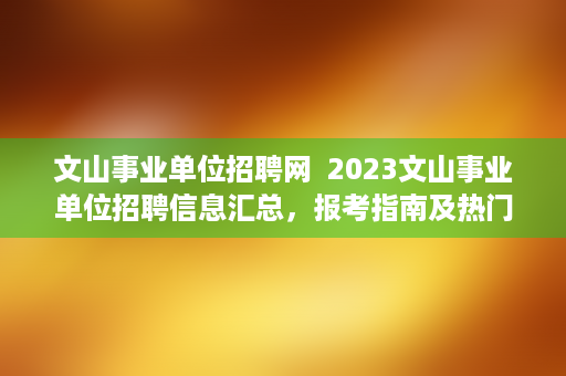 文山事业单位招聘网  2023文山事业单位招聘信息汇总，报考指南及热门岗位推荐