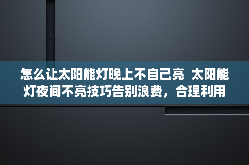 怎么让太阳能灯晚上不自己亮  太阳能灯夜间不亮技巧告别浪费，合理利用太阳能灯资源