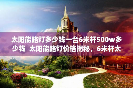 太阳能路灯多少钱一台6米杆500w多少钱  太阳能路灯价格揭秘，6米杆太阳能路灯性价比分析
