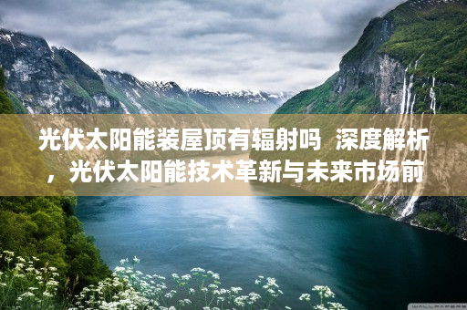光伏太阳能装屋顶有辐射吗  深度解析，光伏太阳能技术革新与未来市场前景展望