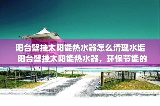 阳台壁挂太阳能热水器怎么清理水垢  阳台壁挂太阳能热水器，环保节能的家居新宠，安装指南与使用技巧全解析