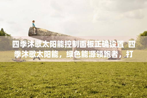 四季沐歌太阳能控制面板正确设置  四季沐歌太阳能，绿色能源领跑者，打造可持续生活新方式