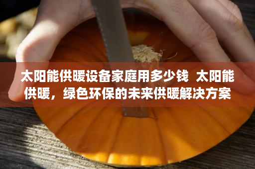 太阳能供暖设备家庭用多少钱  太阳能供暖，绿色环保的未来供暖解决方案