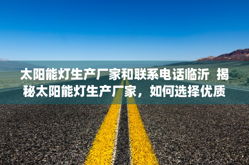 太阳能灯生产厂家和联系电话临沂  揭秘太阳能灯生产厂家，如何选择优质供应商及联系方式一览