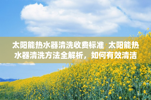 太阳能热水器清洗收费标准  太阳能热水器清洗方法全解析，如何有效清洁延长使用寿命