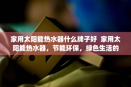 家用太阳能热水器什么牌子好  家用太阳能热水器，节能环保，绿色生活的理想选择