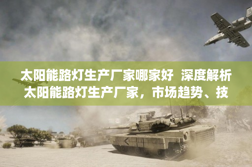 太阳能路灯生产厂家哪家好  深度解析太阳能路灯生产厂家，市场趋势、技术创新与选购指南