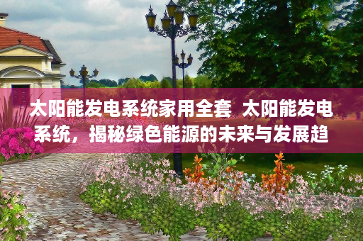 太阳能发电系统家用全套  太阳能发电系统，揭秘绿色能源的未来与发展趋势