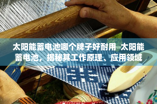 太阳能蓄电池哪个牌子好耐用  太阳能蓄电池，揭秘其工作原理、应用领域及未来发展前景