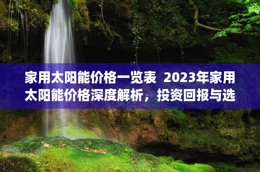 家用太阳能价格一览表  2023年家用太阳能价格深度解析，投资回报与选购指南
