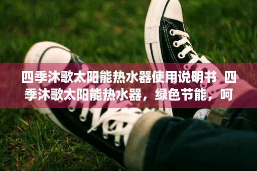 四季沐歌太阳能热水器使用说明书  四季沐歌太阳能热水器，绿色节能，呵护您的温暖之家