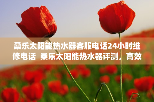 桑乐太阳能热水器客服电话24小时维修电话  桑乐太阳能热水器评测，高效节能，绿色环保，引领家居新潮流