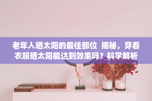 老年人晒太阳的最佳部位  揭秘，穿着衣服晒太阳能达到效果吗？科学解析衣物对晒太阳能量的影响