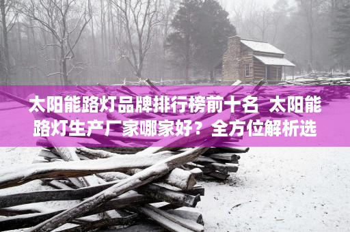 太阳能路灯品牌排行榜前十名  太阳能路灯生产厂家哪家好？全方位解析选购指南！