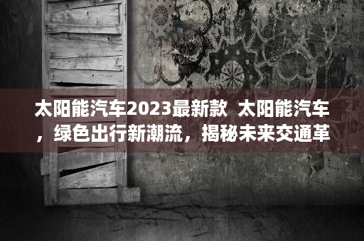 太阳能汽车2023最新款  太阳能汽车，绿色出行新潮流，揭秘未来交通革命