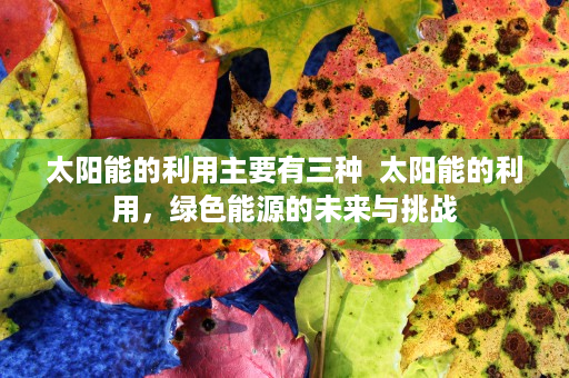 太阳能的利用主要有三种  太阳能的利用，绿色能源的未来与挑战