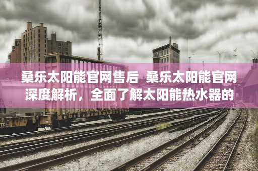 桑乐太阳能官网售后  桑乐太阳能官网深度解析，全面了解太阳能热水器的选购与维护