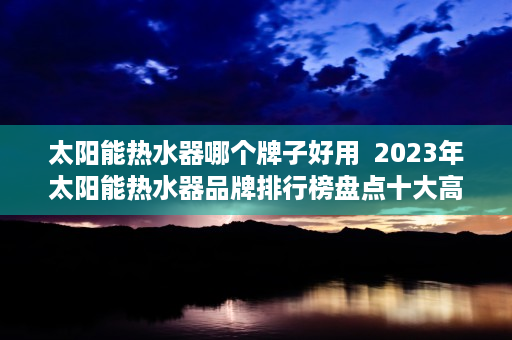 太阳能热水器哪个牌子好用  2023年太阳能热水器品牌排行榜盘点十大高品质太阳能热水器品牌，告别冬冷夏热！